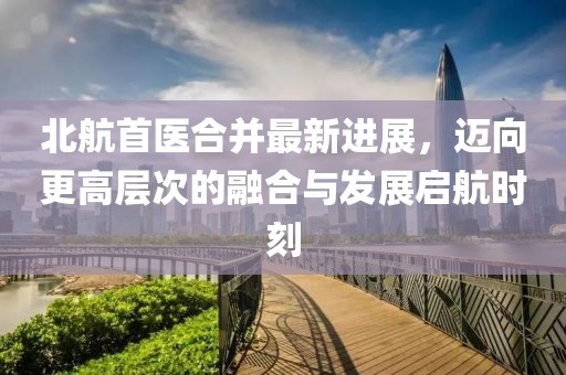 北航首医合并最新进展，迈向更高层次的融合与发展启航时刻