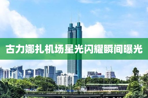 古力娜扎机场星光闪耀瞬间曝光