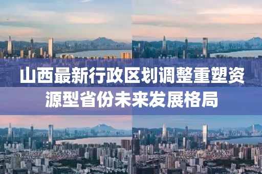 山西最新行政区划调整重塑资源型省份未来发展格局
