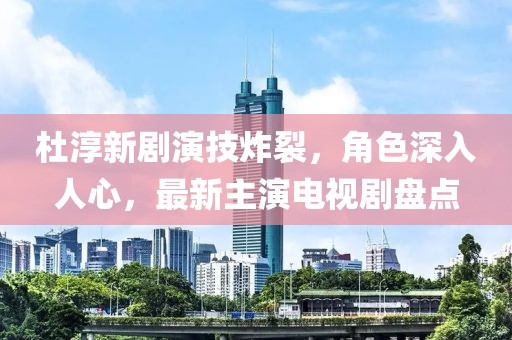 杜淳新剧演技炸裂，角色深入人心，最新主演电视剧盘点