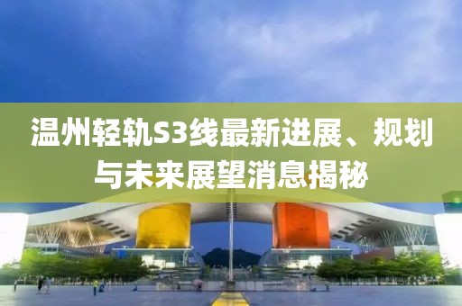 温州轻轨S3线最新进展、规划与未来展望消息揭秘