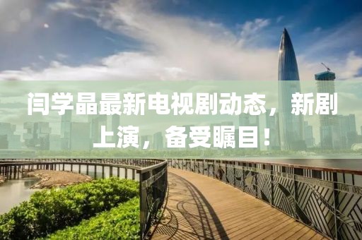 闫学晶最新电视剧动态，新剧上演，备受瞩目！