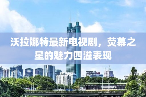沃拉娜特最新电视剧，荧幕之星的魅力四溢表现