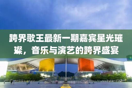 跨界歌王最新一期嘉宾星光璀璨，音乐与演艺的跨界盛宴