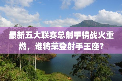 最新五大联赛总射手榜战火重燃，谁将荣登射手王座？