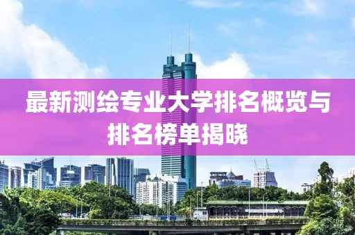 最新测绘专业大学排名概览与排名榜单揭晓