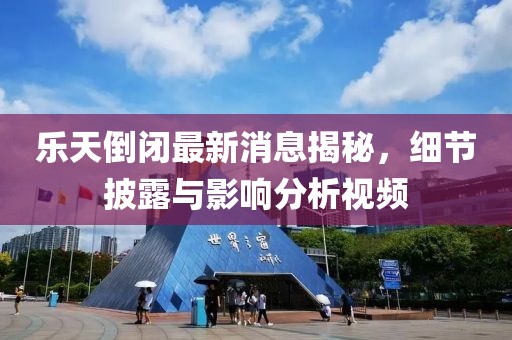 乐天倒闭最新消息揭秘，细节披露与影响分析视频