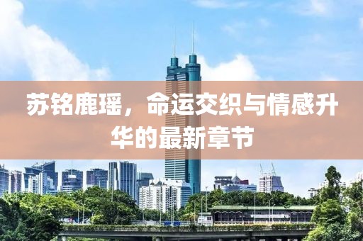 苏铭鹿瑶，命运交织与情感升华的最新章节