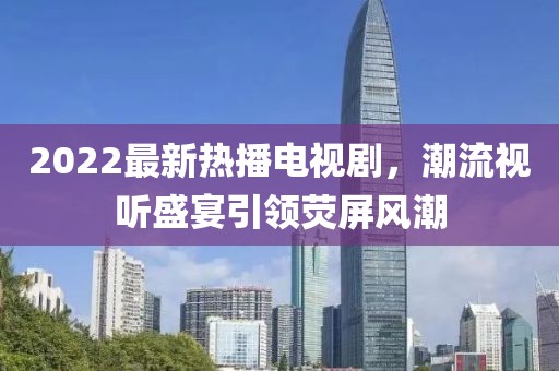 2022最新热播电视剧，潮流视听盛宴引领荧屏风潮