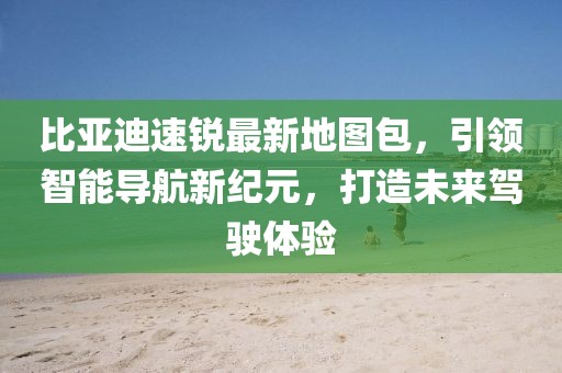比亚迪速锐最新地图包，引领智能导航新纪元，打造未来驾驶体验