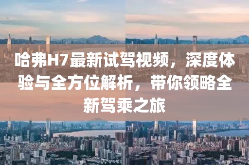哈弗H7最新试驾视频，深度体验与全方位解析，带你领略全新驾乘之旅
