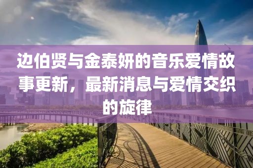 边伯贤与金泰妍的音乐爱情故事更新，最新消息与爱情交织的旋律