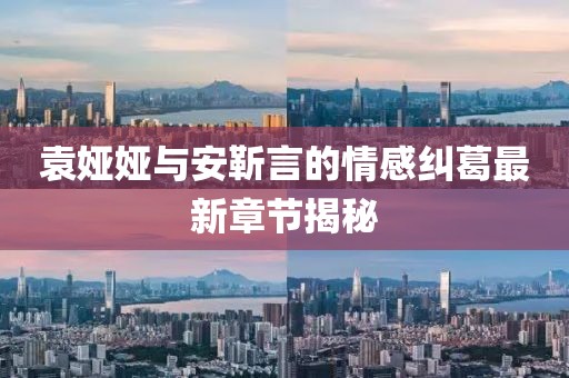 袁娅娅与安靳言的情感纠葛最新章节揭秘