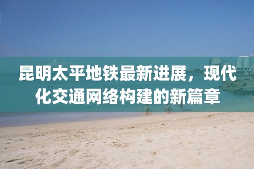 昆明太平地铁最新进展，现代化交通网络构建的新篇章