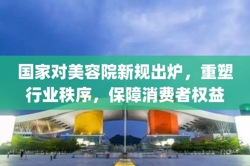 国家对美容院新规出炉，重塑行业秩序，保障消费者权益