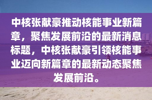 中核张献豪推动核能事业新篇章，聚焦发展前沿的最新消息标题，中核张献豪引领核能事业迈向新篇章的最新动态聚焦发展前沿。