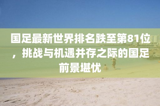 国足最新世界排名跌至第81位，挑战与机遇并存之际的国足前景堪忧