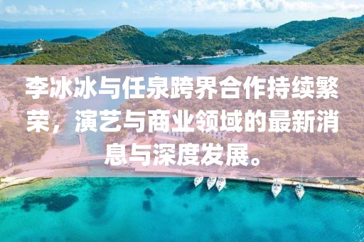 李冰冰与任泉跨界合作持续繁荣，演艺与商业领域的最新消息与深度发展。