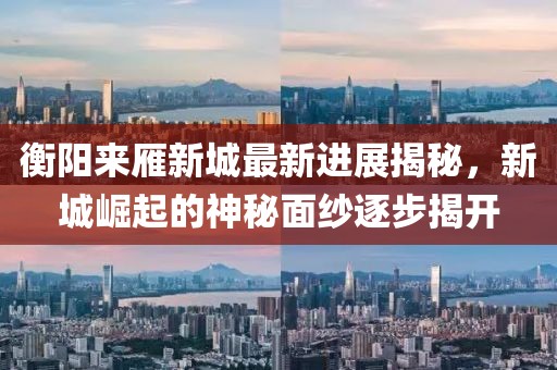 衡阳来雁新城最新进展揭秘，新城崛起的神秘面纱逐步揭开