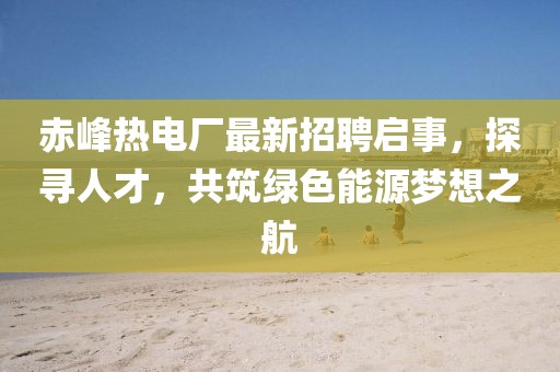 赤峰热电厂最新招聘启事，探寻人才，共筑绿色能源梦想之航