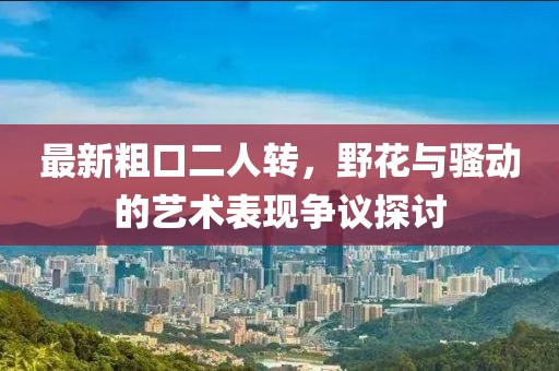 最新粗口二人转，野花与骚动的艺术表现争议探讨