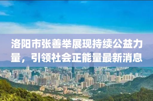 洛阳市张善举展现持续公益力量，引领社会正能量最新消息