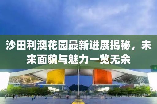 沙田利澳花园最新进展揭秘，未来面貌与魅力一览无余