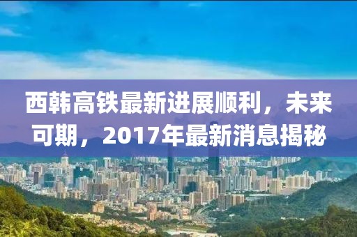 西韩高铁最新进展顺利，未来可期，2017年最新消息揭秘
