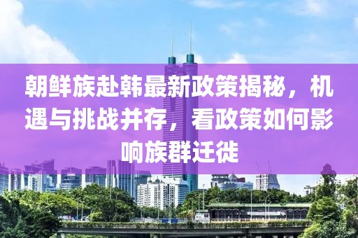朝鲜族赴韩最新政策揭秘，机遇与挑战并存，看政策如何影响族群迁徙