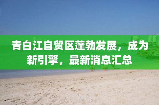 青白江自贸区蓬勃发展，成为新引擎，最新消息汇总
