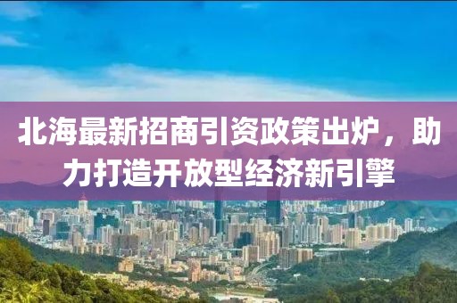 北海最新招商引资政策出炉，助力打造开放型经济新引擎