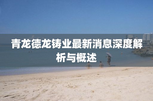 青龙德龙铸业最新消息深度解析与概述