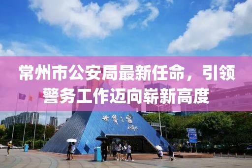 常州市公安局最新任命，引领警务工作迈向崭新高度