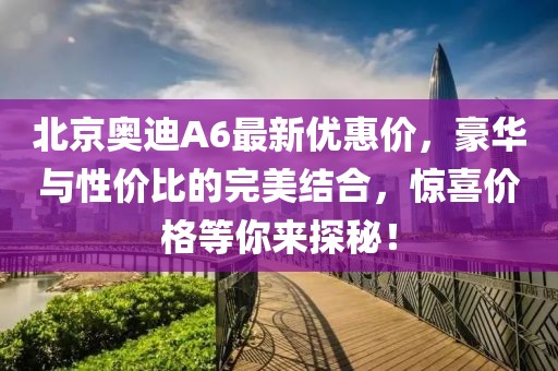 北京奥迪A6最新优惠价，豪华与性价比的完美结合，惊喜价格等你来探秘！