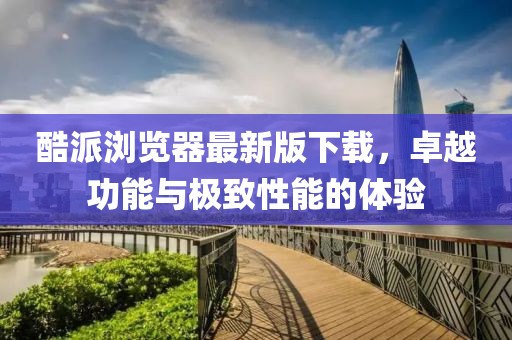 酷派浏览器最新版下载，卓越功能与极致性能的体验