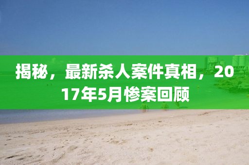 揭秘，最新杀人案件真相，2017年5月惨案回顾