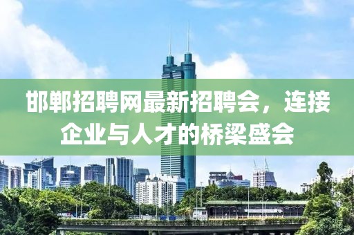 邯郸招聘网最新招聘会，连接企业与人才的桥梁盛会