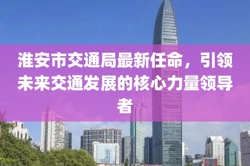 淮安市交通局最新任命，引领未来交通发展的核心力量领导者