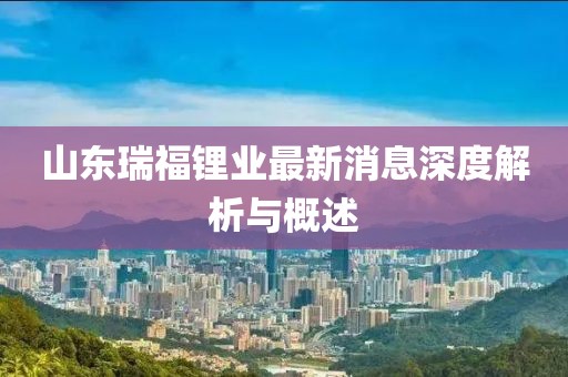 山东瑞福锂业最新消息深度解析与概述