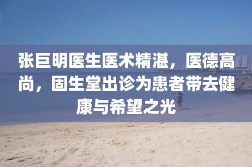 张巨明医生医术精湛，医德高尚，固生堂出诊为患者带去健康与希望之光