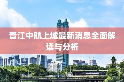 晋江中航上城最新消息全面解读与分析