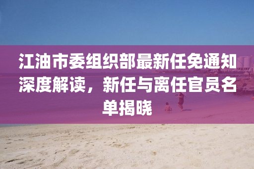 江油市委组织部最新任免通知深度解读，新任与离任官员名单揭晓