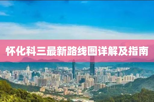 怀化科三最新路线图详解及指南