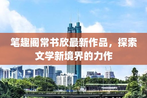 笔趣阁常书欣最新作品，探索文学新境界的力作