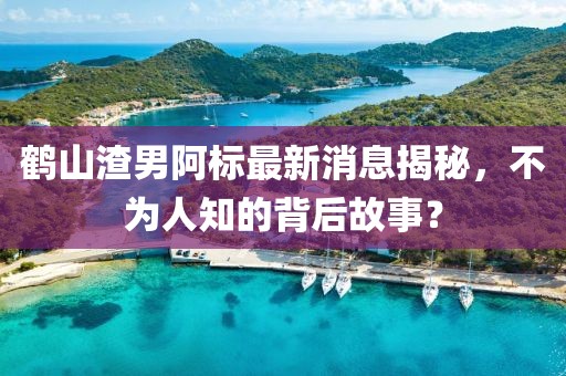 鹤山渣男阿标最新消息揭秘，不为人知的背后故事？