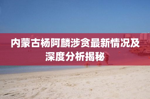 内蒙古杨阿麟涉贪最新情况及深度分析揭秘