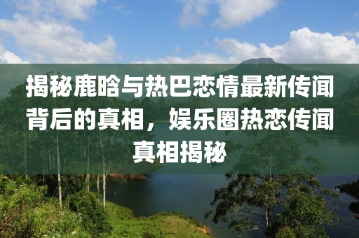 揭秘鹿晗与热巴恋情最新传闻背后的真相，娱乐圈热恋传闻真相揭秘