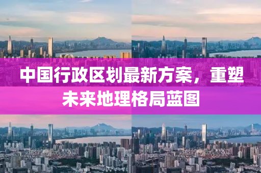 中国行政区划最新方案，重塑未来地理格局蓝图