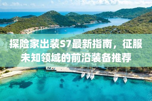 探险家出装S7最新指南，征服未知领域的前沿装备推荐