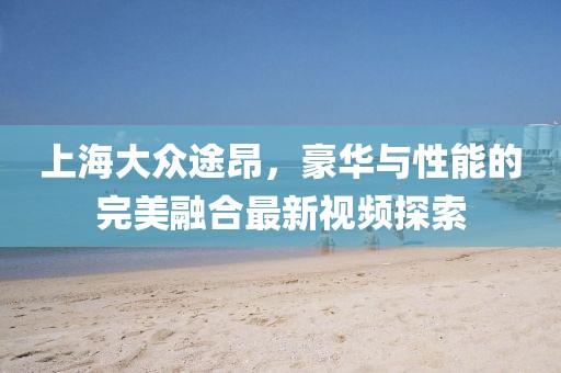 上海大众途昂，豪华与性能的完美融合最新视频探索